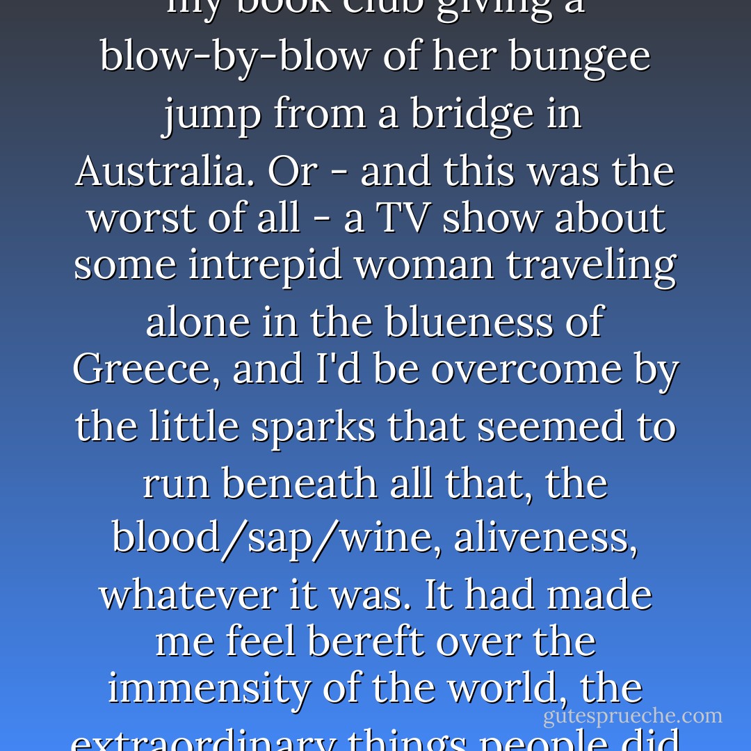 With winter the feeling had deepened. I would see a neighbor running along the sidewalk in front of the house, training, I imagined, for a climb up Kilimanjaro. Or a friend at my book club giving a blow-by-blow of her bungee jump from a bridge in Australia. Or - and this was the worst of all - a TV show about some intrepid woman traveling alone in the blueness of Greece, and I'd be overcome by the little sparks that seemed to run beneath all that, the blood/sap/wine, aliveness, whatever it was. It had made me feel bereft over the immensity of the world, the extraordinary things people did with their lives - though, really, I didn't want to do any of those particular things. I didn't know then what I wanted, but the ache for it was palpable. - Sue Monk Kidd