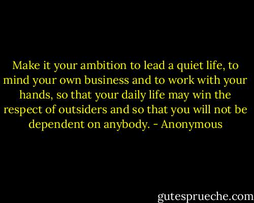 Make it your ambition to lead a quiet life, to mind your own business and to work with your hands, so that your daily life may win the respect of outsiders and so that you will not be dependent on anybody. - Anonymous
