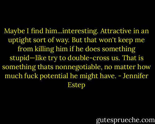 Maybe I find him...interesting. Attractive in an uptight sort of way. But that won't keep me from killing him if he does something stupid—like try to double-cross us. That is something thats nonnegotiable, no matter how much fuck potential he might have. - Jennifer Estep
