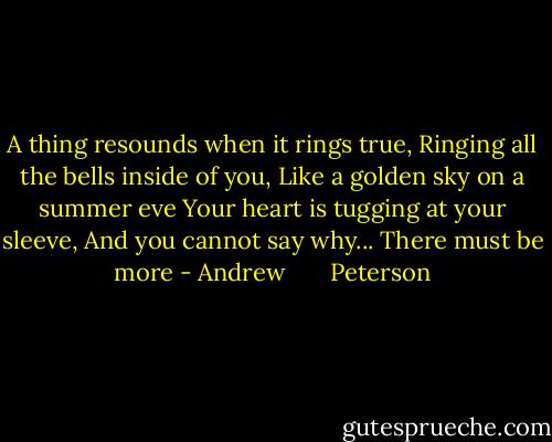 A thing resounds when it rings true,<br />Ringing all the bells inside of you,<br />Like a golden sky on a summer eve<br />Your heart is tugging at your sleeve,<br />And you cannot say why...<br />There must be more - Andrew       Peterson