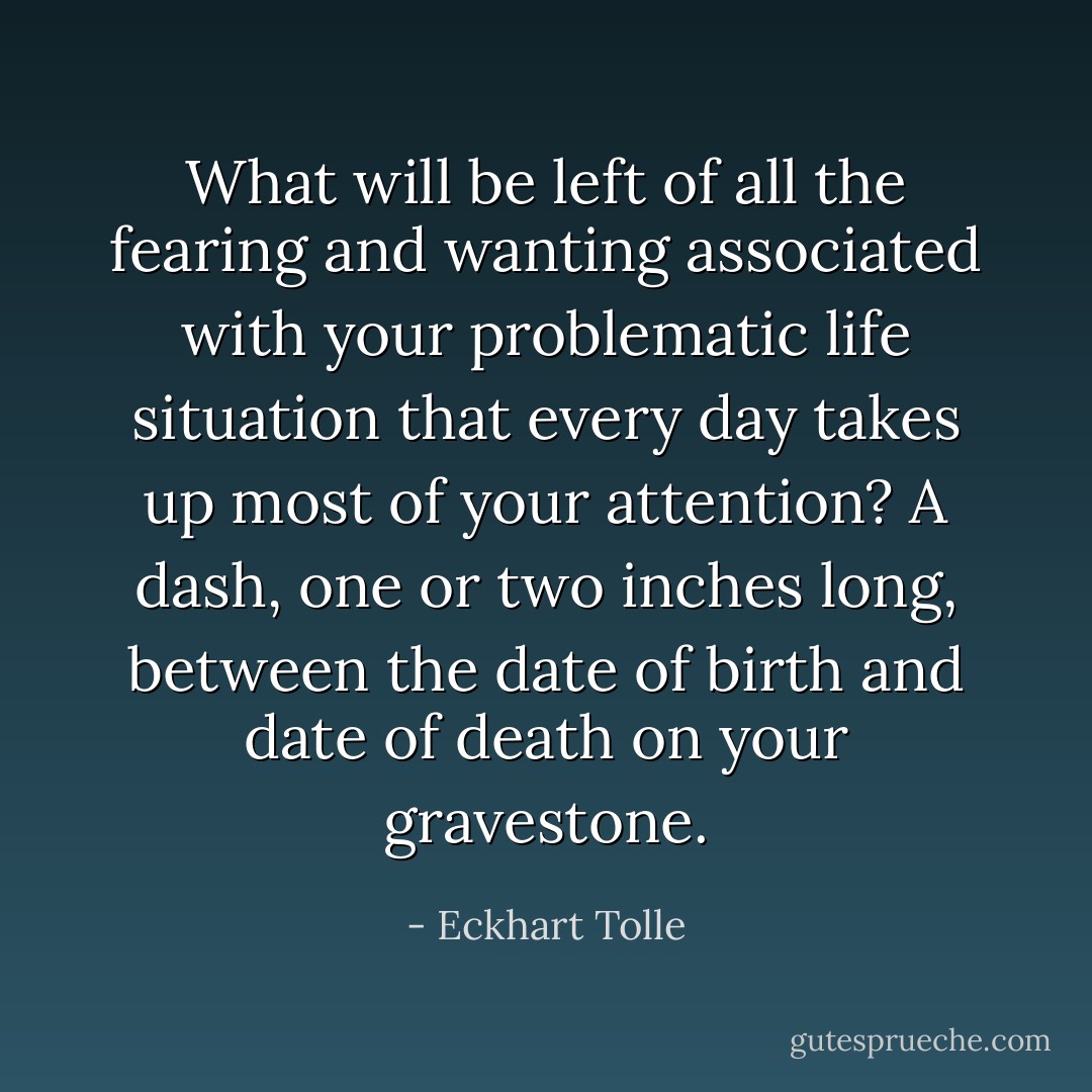 What will be left of all the fearing and wanting associated with your problematic life situation that every day takes up most of your attention? A dash, one or two inches long, between the date of birth and date of death on your gravestone. - Eckhart Tolle