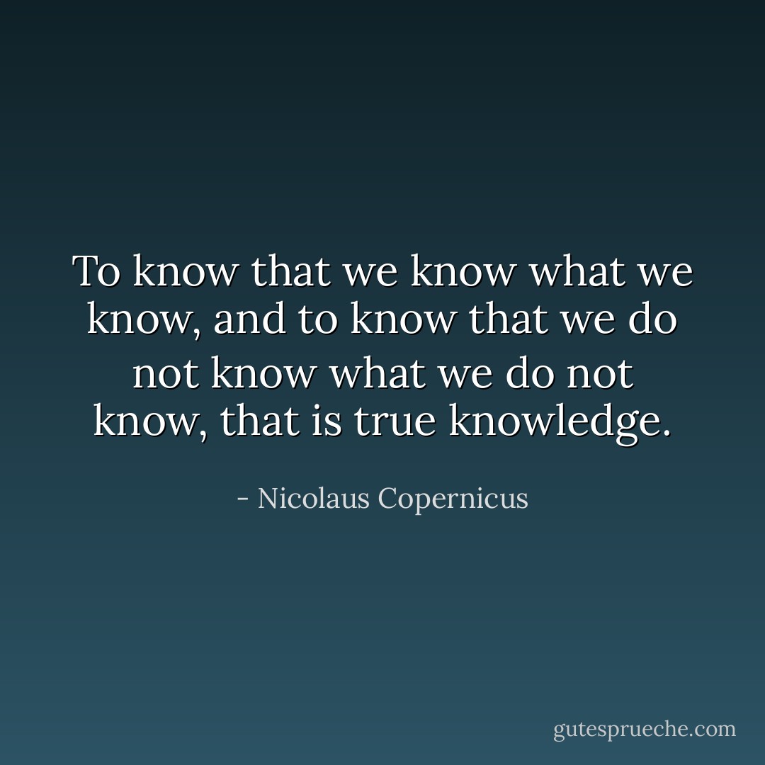 To know that we know what we know, and to know that we do not know what we do not know, that is true knowledge. - Nicolaus Copernicus