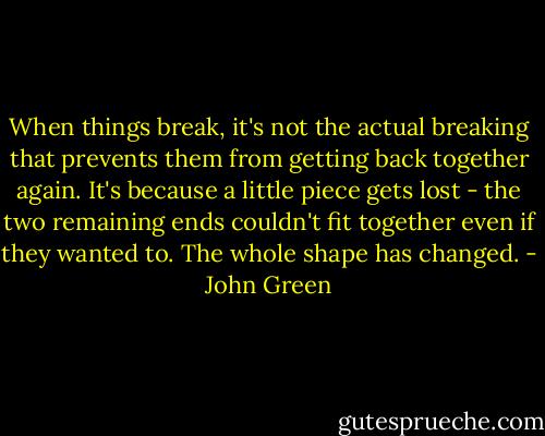 When things break, it's not the actual breaking that prevents them from getting back together again. It's because a little piece gets lost - the two remaining ends couldn't fit together even if they wanted to. The whole shape has changed. - John Green