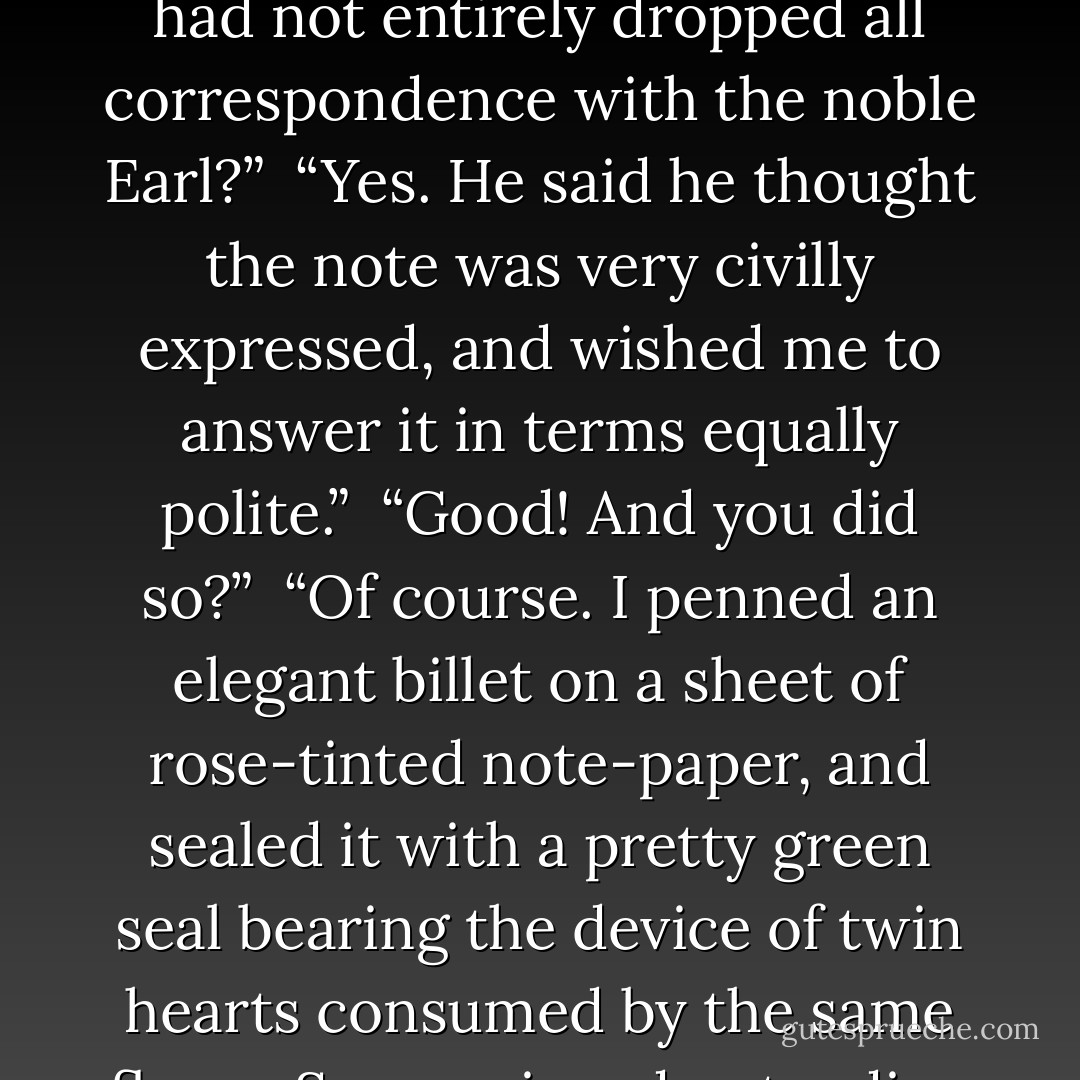 Have you heard from his lordship lately?” I asked.<br /><br />“Oh no! About six months ago I had indeed one little note, but I gave it to Macara by mistake, and really I don’t know what became of it afterwards.”<br /><br />“Did Macara express hot sentiment of incipient jealousy on thus accidentally learning that you had not entirely dropped all correspondence with the noble Earl?”<br /><br />“Yes. He said he thought the note was very civilly expressed, and wished me to answer it in terms equally polite.”<br /><br />“Good! And you did so?”<br /><br />“Of course. I penned an elegant billet on a sheet of rose-tinted note-paper, and sealed it with a pretty green seal bearing the device of twin hearts consumed by the same flame. Some misunderstanding must have occurred, though, for in two or three days afterwards I received it back unopened and carefully enclosed in a cover. The direction was not in his lordship’s hand-writing: Macara told me he thought it was the Countess’s. - Charlotte Brontë