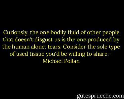 Curiously, the one bodily fluid of other people that doesn't disgust us is the one produced by the human alone: tears. Consider the sole type of used tissue you'd be willing to share. - Michael Pollan