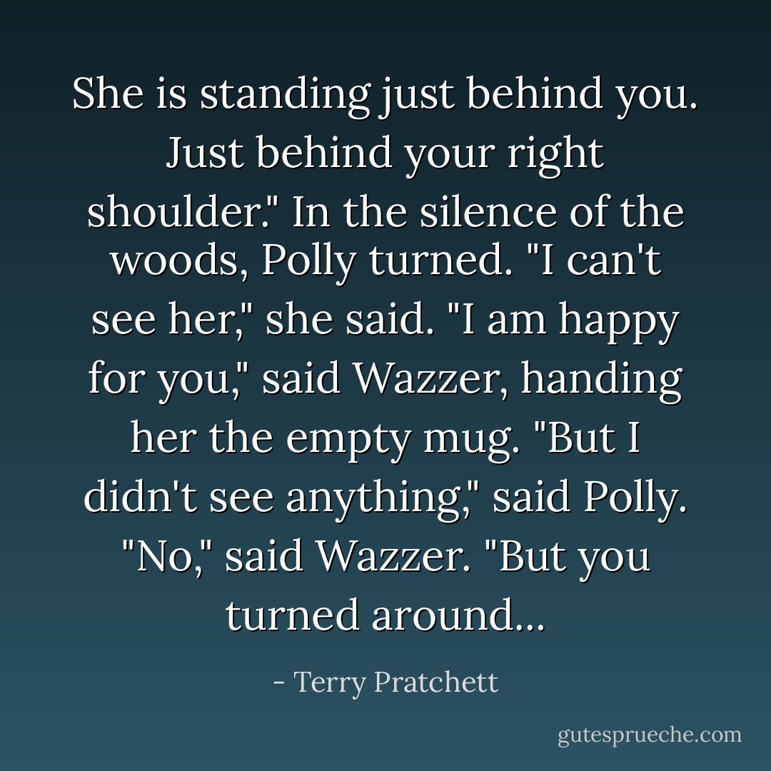 She is standing just behind you. Just behind your right shoulder."<br />In the silence of the woods, Polly turned.<br />"I can't see her," she said.<br />"I am happy for you," said Wazzer, handing her the empty mug.<br />"But I didn't see anything," said Polly.<br />"No," said Wazzer. "But you turned around... - Terry Pratchett