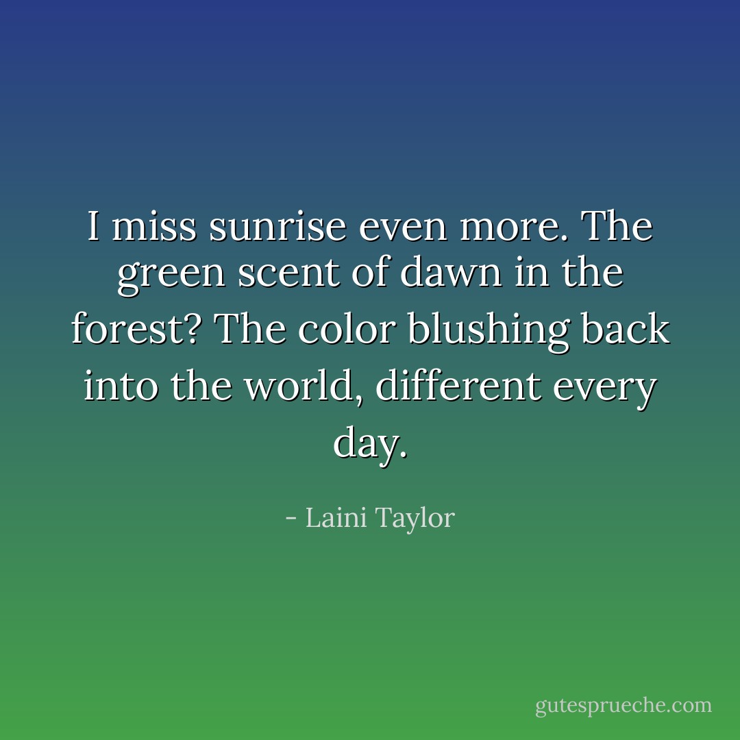I miss sunrise even more. The green scent of dawn in the forest? The color blushing back into the world, different every day. - Laini Taylor
