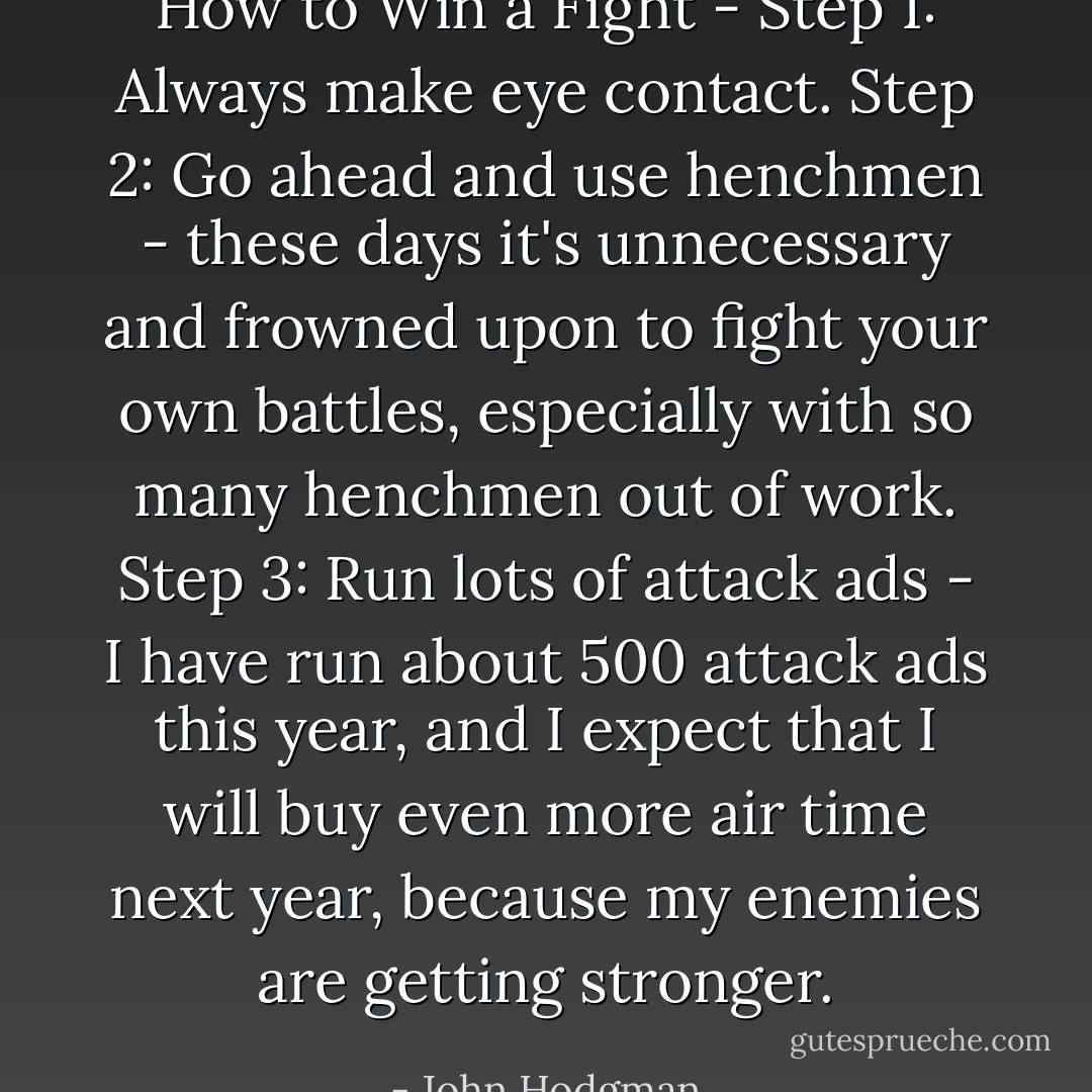 How to Win a Fight - Step 1: Always make eye contact. Step 2: Go ahead and use henchmen - these days it's unnecessary and frowned upon to fight your own battles, especially with so many henchmen out of work. Step 3: Run lots of attack ads - I have run about 500 attack ads this year, and I expect that I will buy even more air time next year, because my enemies are getting stronger. - John Hodgman