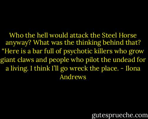 Who the hell would attack the Steel Horse anyway? What was the thinking behind that? “Here is a bar full of psychotic killers who grow giant claws and people who pilot the undead for a living. I think I’ll go wreck the place. - Ilona Andrews