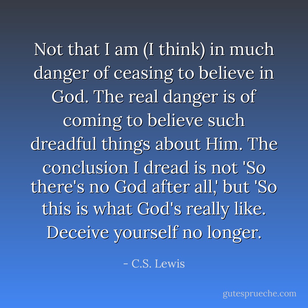 Not that I am (I think) in much danger of ceasing to believe in God. The real danger is of coming to believe such dreadful things about Him. The conclusion I dread is not 'So there's no God after all,' but 'So this is what God's really like. Deceive yourself no longer. - C.S. Lewis