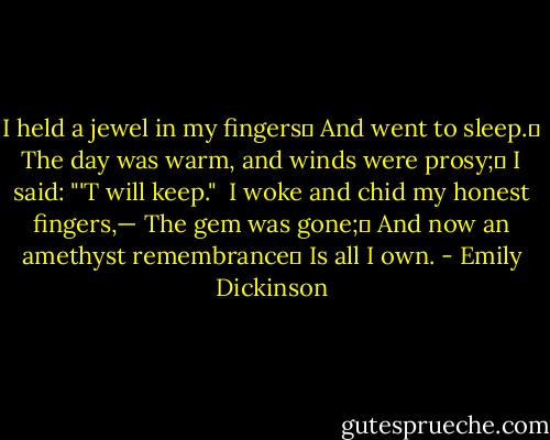 I held a jewel in my fingers	<br />And went to sleep.	<br />The day was warm, and winds were prosy;	<br />I said: "'T will keep."<br /><br />I woke and chid my honest fingers,—<br />The gem was gone;	<br />And now an amethyst remembrance	<br />Is all I own. - Emily Dickinson
