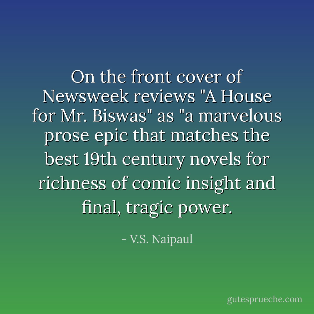 On the front cover of Newsweek reviews "A House for Mr. Biswas" as "a marvelous prose epic that matches the best 19th century novels for richness of comic insight and final, tragic power. - V.S. Naipaul