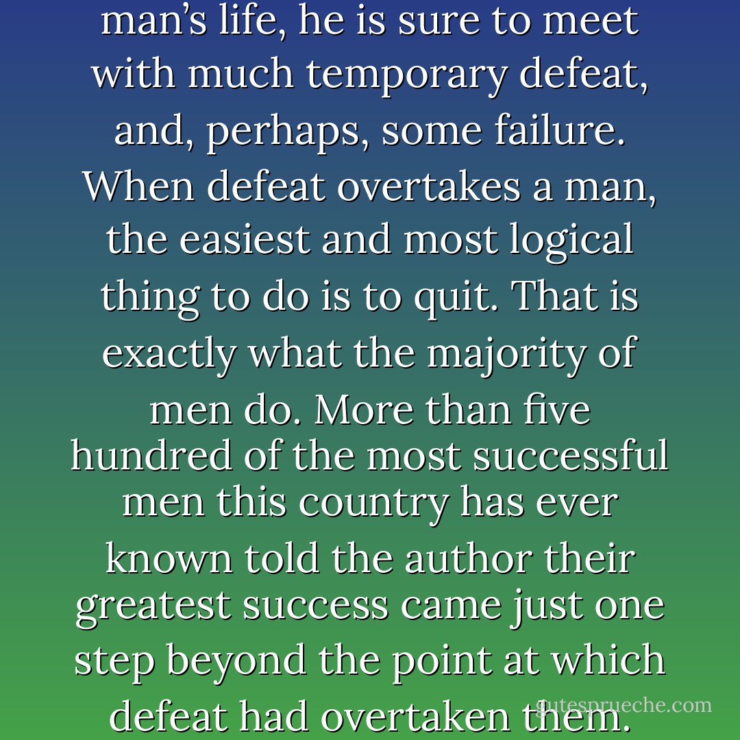 Before success comes in any man’s life, he is sure to meet with much temporary defeat, and, perhaps, some failure. When defeat overtakes a man, the easiest and most logical thing to do is to quit. That is exactly what the majority of men do. More than five hundred of the most successful men this country has ever known told the author their greatest success came just one step beyond the point at which defeat had overtaken them. - Napoleon Hill