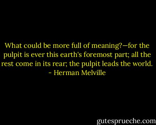 What could be more full of meaning?—for the pulpit is ever this earth's foremost part; all the rest come in its rear; the pulpit leads the world. - Herman Melville