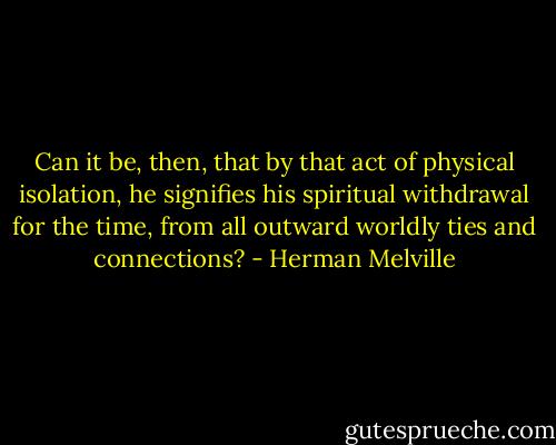 Can it be, then, that by that act of physical isolation, he signifies his spiritual withdrawal for the time, from all outward worldly ties and connections? - Herman Melville