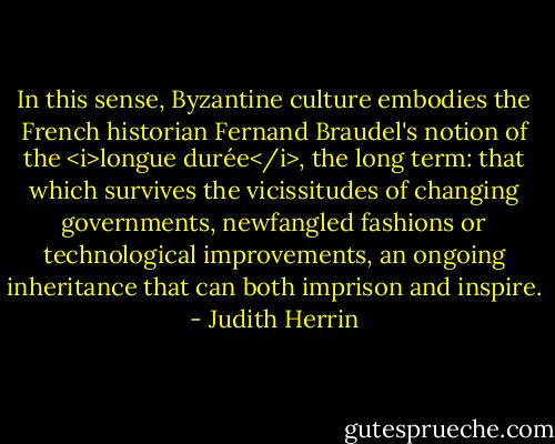 In this sense, Byzantine culture embodies the French historian Fernand Braudel's notion of the <i>longue durée</i>, the long term: that which survives the vicissitudes of changing governments, newfangled fashions or technological improvements, an ongoing inheritance that can both imprison and inspire. - Judith Herrin