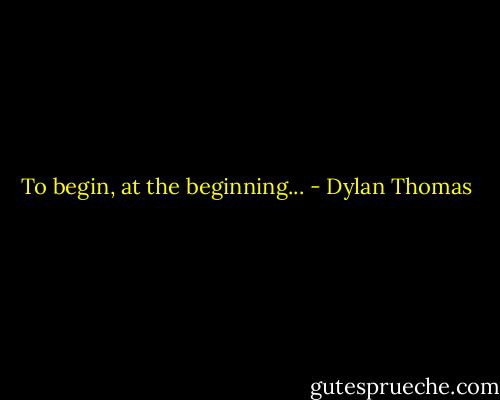 To begin, at the beginning... - Dylan Thomas