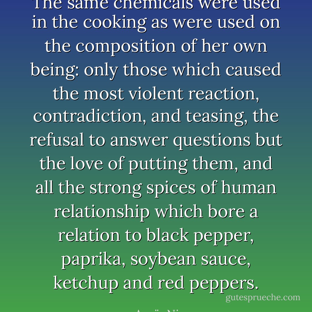 The same chemicals were used in the cooking as were used on the composition of her own being: only those which caused the most violent reaction, contradiction, and teasing, the refusal to answer questions but the love of putting them, and all the strong spices of human relationship which bore a relation to black pepper, paprika, soybean sauce, ketchup and red peppers. - Anaïs Nin