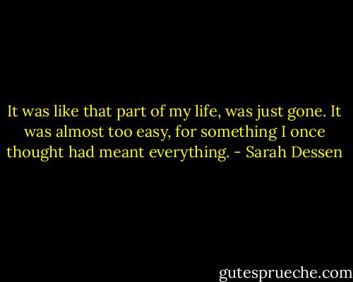 It was like that part of my life, was just gone. It was almost too easy, for something I once thought had meant everything. - Sarah Dessen