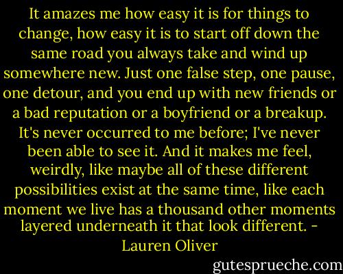 It amazes me how easy it is for things to change, how easy it is to start off down the same road you always take and wind up somewhere new. Just one false step, one pause, one detour, and you end up with new friends or a bad reputation or a boyfriend or a breakup. It's never occurred to me before; I've never been able to see it. And it makes me feel, weirdly, like maybe all of these different possibilities exist at the same time, like each moment we live has a thousand other moments layered underneath it that look different. - Lauren Oliver