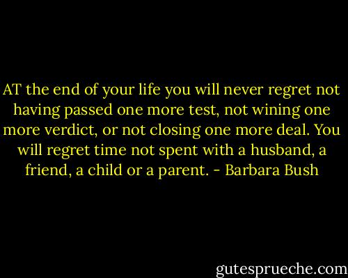 AT the end of your life you will never regret not having passed one more test, not wining one more verdict, or not closing one more deal. You will regret time not spent with a husband, a friend, a child or a parent. - Barbara Bush