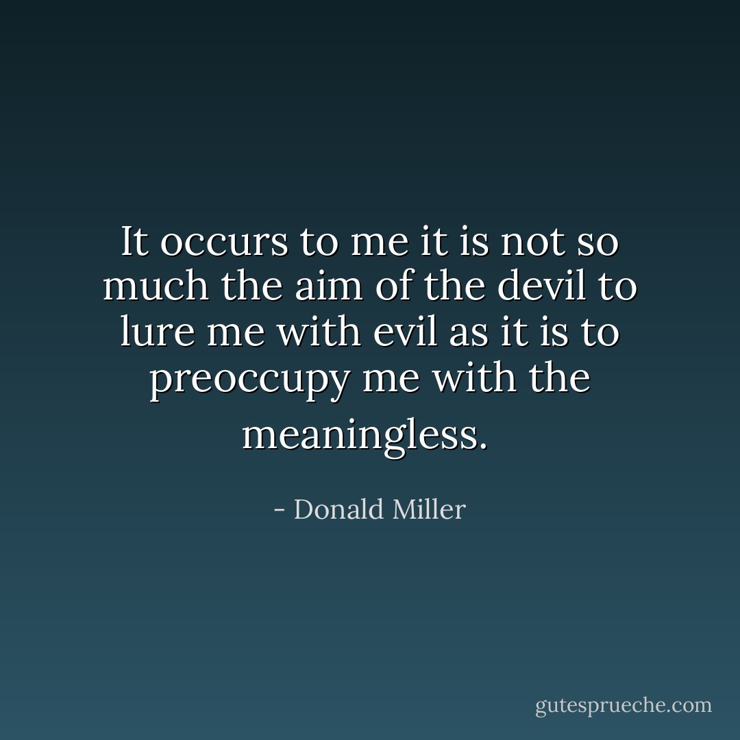 It occurs to me it is not so much the aim of the devil to lure me with evil as it is to preoccupy me with the meaningless.  - Donald Miller