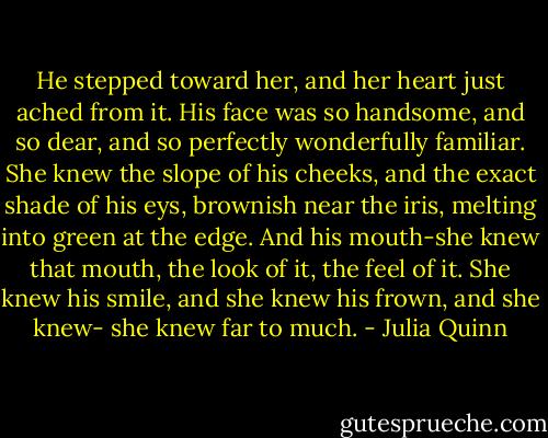 He stepped toward her, and her heart just ached from it. His face was so handsome, and so dear, and so perfectly wonderfully familiar. She knew the slope of his cheeks, and the exact shade of his eys, brownish near the iris, melting into green at the edge.<br />And his mouth-she knew that mouth, the look of it, the feel of it. She knew his smile, and she knew his frown, and she knew-<br />she knew far to much. - Julia Quinn
