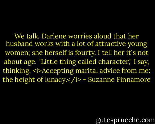 We talk. Darlene worries aloud that her husband works with a lot of attractive young women; she herself is fourty. I tell her it´s not about age. "Little thing called character," I say, thinking, <i>Accepting marital advice from me: the height of lunacy.</i> - Suzanne Finnamore