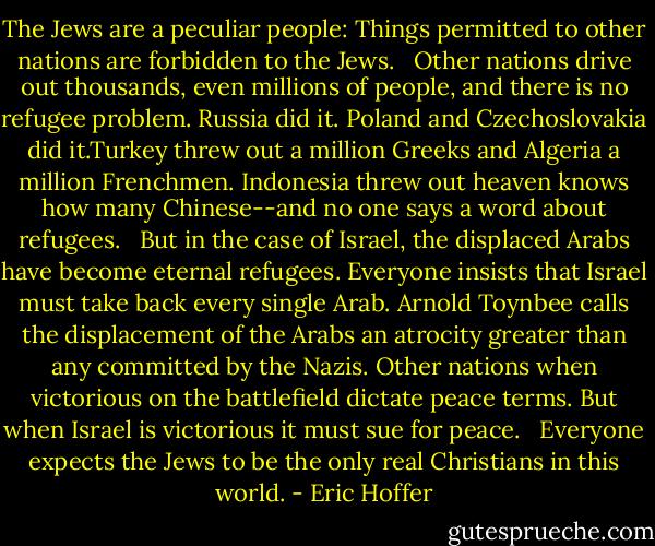 The Jews are a peculiar people: Things permitted to other nations are forbidden to the Jews. <br /><br />Other nations drive out thousands, even millions of people, and there is no refugee problem. Russia did it. Poland and Czechoslovakia did it.Turkey threw out a million Greeks and Algeria a million Frenchmen. Indonesia threw out heaven knows how many Chinese--and no one says a word about refugees. <br /><br />But in the case of Israel, the displaced Arabs have become eternal refugees. Everyone insists that Israel must take back every single Arab. Arnold Toynbee calls the displacement of the Arabs an atrocity greater than any committed by the Nazis. Other nations when victorious on the battlefield dictate peace terms. But when Israel is victorious it must sue for peace. <br /><br />Everyone expects the Jews to be the only real Christians in this world. - Eric Hoffer