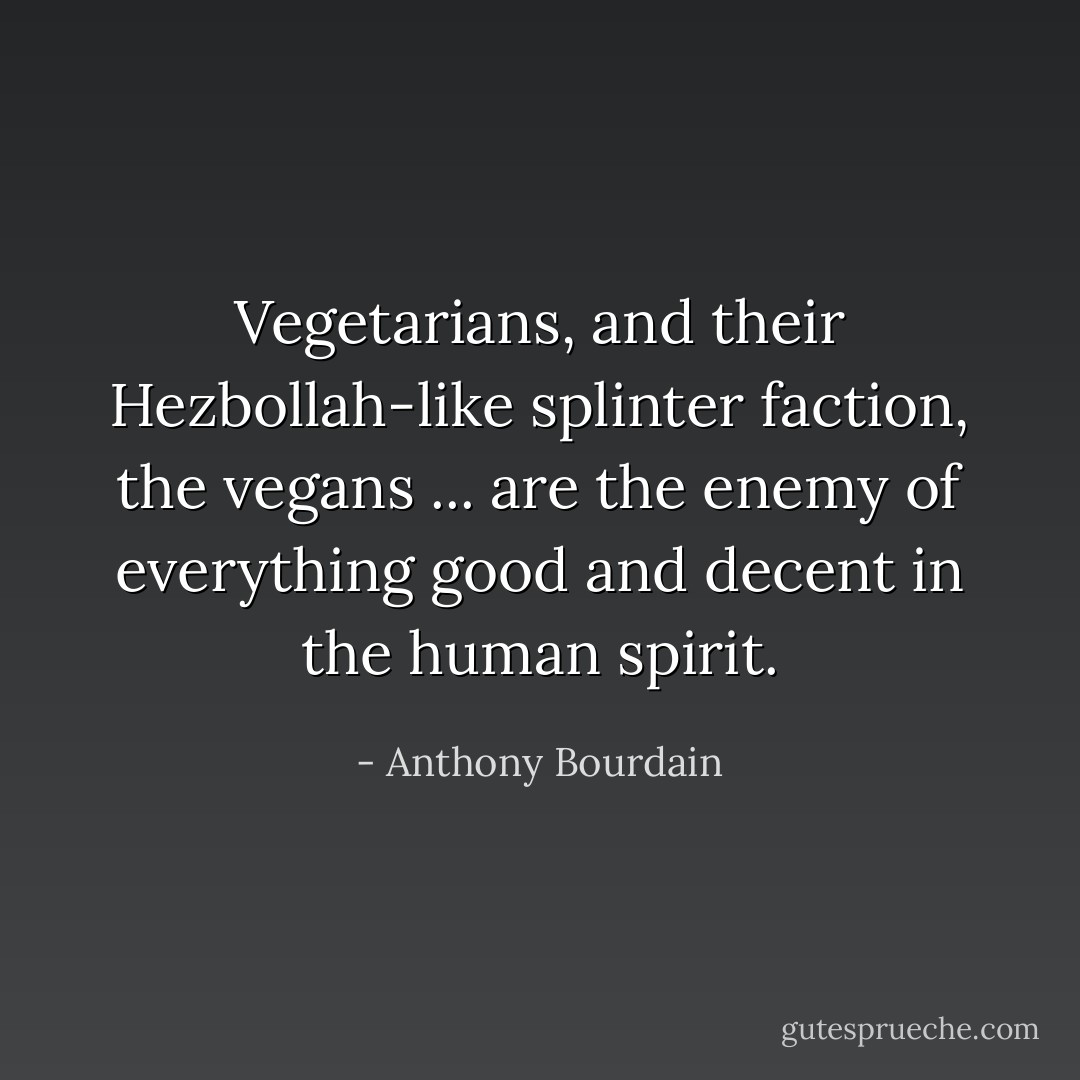 Vegetarians, and their Hezbollah-like splinter faction, the vegans ... are the enemy of everything good and decent in the human spirit. - Anthony Bourdain