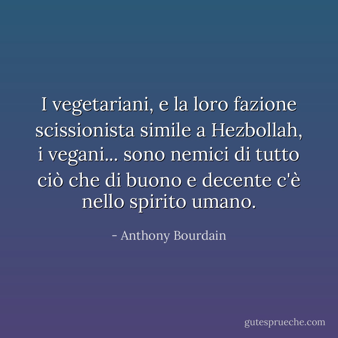I vegetariani, e la loro fazione scissionista simile a Hezbollah, i vegani... sono nemici di tutto ciò che di buono e decente c'è nello spirito umano. - Anthony Bourdain
