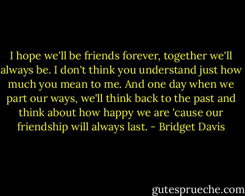 I hope we'll be friends forever, together we'll always be. I don't think you understand just how much you mean to me. And one day when we part our ways, we'll think back to the past and think about how happy we are 'cause our friendship will always last. - Bridget Davis