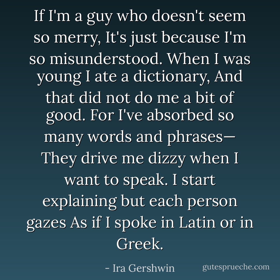 If I'm a guy who doesn't seem so merry,<br />It's just because I'm so misunderstood.<br />When I was young I ate a dictionary,<br />And that did not do me a bit of good.<br />For I've absorbed so many words and phrases—<br />They drive me dizzy when I want to speak.<br />I start explaining but each person gazes<br />As if I spoke in Latin or in Greek. - Ira Gershwin