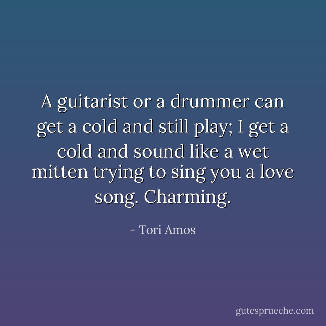A guitarist or a drummer can get a cold and still play; I get a cold and sound like a wet mitten trying to sing you a love song. Charming. - Tori Amos