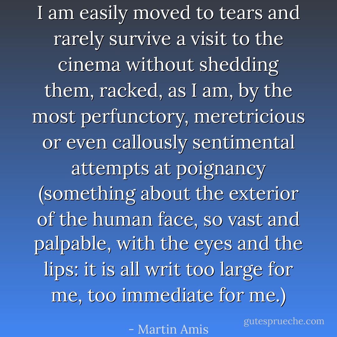I am easily moved to tears and rarely survive a visit to the cinema without shedding them, racked, as I am, by the most perfunctory, meretricious or even callously sentimental attempts at poignancy (something about the exterior of the human face, so vast and palpable, with the eyes and the lips: it is all writ too large for me, too immediate for me.) - Martin Amis