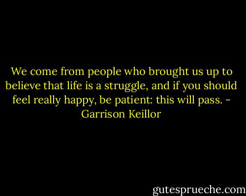 We come from people who brought us up to believe that life is a struggle, and if you should feel really happy, be patient: this will pass. - Garrison Keillor