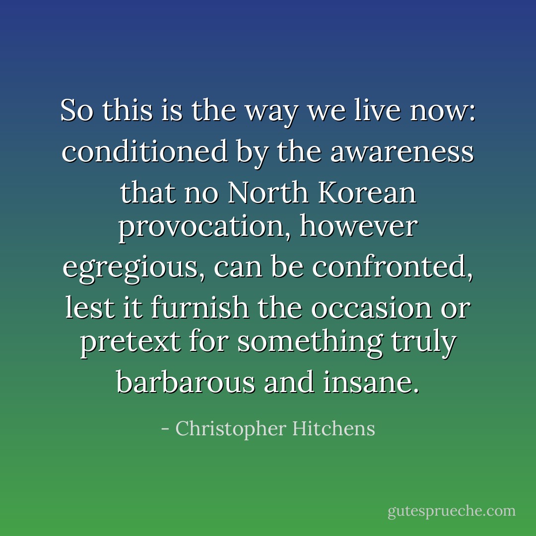 So this is the way we live now: conditioned by the awareness that no North Korean provocation, however egregious, can be confronted, lest it furnish the occasion or pretext for something truly barbarous and insane. - Christopher Hitchens