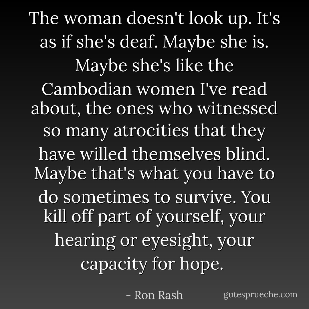 The woman doesn't look up. It's as if she's deaf. Maybe she is. Maybe she's like the Cambodian women I've read about, the ones who witnessed so many atrocities that they have willed themselves blind. Maybe that's what you have to do sometimes to survive. You kill off part of yourself, your hearing or eyesight, your capacity for hope.  - Ron Rash