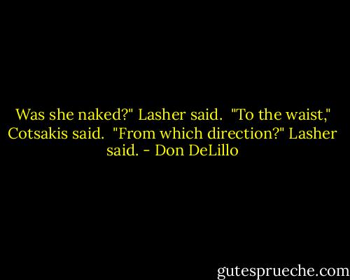 Was she naked?" Lasher said. <br />"To the waist," Cotsakis said. <br />"From which direction?" Lasher said. - Don DeLillo