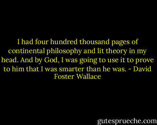 I had four hundred thousand pages of continental philosophy and lit theory in my head. And by God, I was going to use it to prove to him that I was smarter than he was. - David Foster Wallace