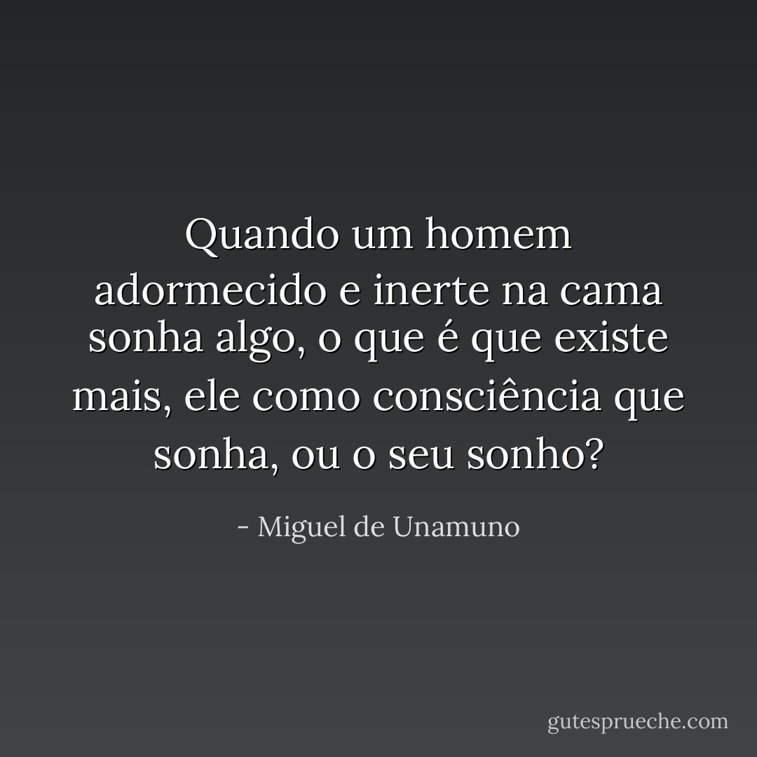 Quando um homem adormecido e inerte na cama sonha algo, o que é que existe mais, ele como consciência que sonha, ou o seu sonho? - Miguel de Unamuno