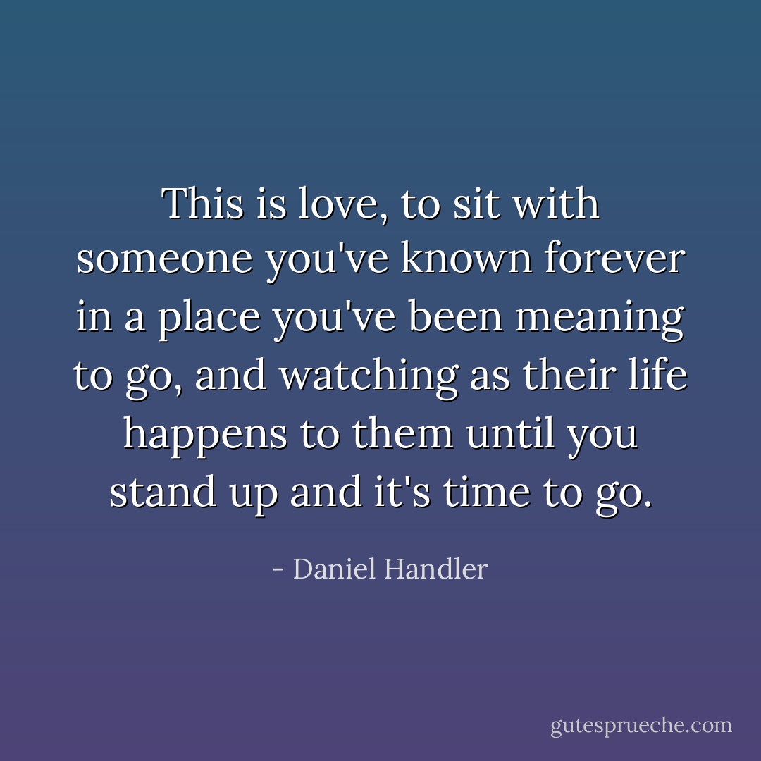 This is love, to sit with someone you've known forever in a place you've been meaning to go, and watching as their life happens to them until you stand up and it's time to go. - Daniel Handler