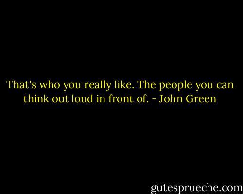 That's who you really like. The people you can think out loud in front of. - John Green