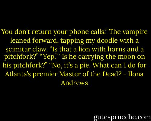 You don’t return your phone calls.” The vampire leaned forward, tapping my doodle with a scimitar claw. “Is that a lion with horns and a pitchfork?”<br />“Yep.”<br />“Is he carrying the moon on his pitchfork?”<br />“No, it’s a pie. What can I do for Atlanta’s premier Master of the Dead? - Ilona Andrews