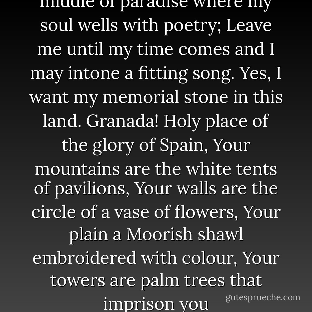Leave me in Granada in the middle of paradise where my soul wells with poetry;<br />Leave me until my time comes and I may intone a fitting song.<br />Yes, I want my memorial stone in this land.<br />Granada! Holy place of the glory of Spain,<br />Your mountains are the white tents of pavilions,<br />Your walls are the circle of a vase of flowers,<br />Your plain a Moorish shawl embroidered with colour,<br />Your towers are palm trees that imprison you - José Zorrilla