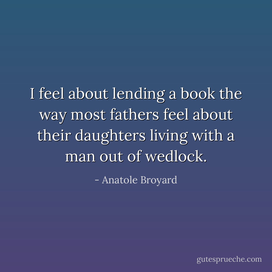 I feel about lending a book the way most fathers feel about their daughters living with a man out of wedlock. - Anatole Broyard