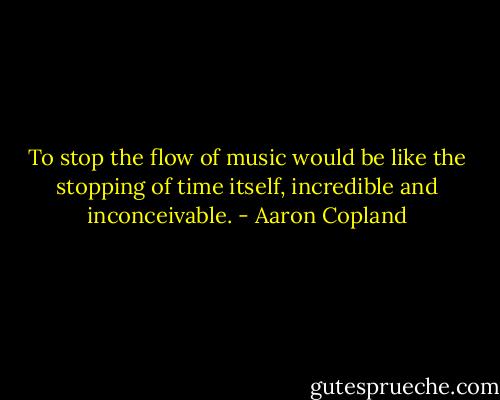 To stop the flow of music would be like the stopping of time itself, incredible and inconceivable. - Aaron Copland