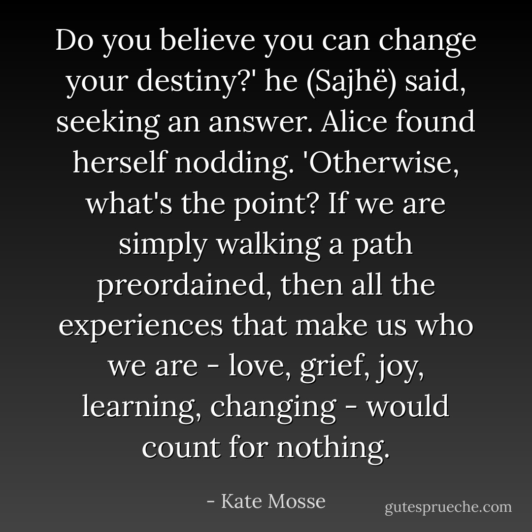 Do you believe you can change your destiny?' he (Sajhë) said, seeking an answer.<br />Alice found herself nodding. 'Otherwise, what's the point? If we are simply walking a path preordained, then all the experiences that make us who we are - love, grief, joy, learning, changing - would count for nothing. - Kate Mosse