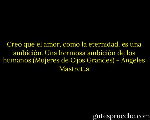 Creo que el amor, como la eternidad, es una ambición. Una hermosa ambición de los humanos.(Mujeres de Ojos Grandes) - Ángeles Mastretta