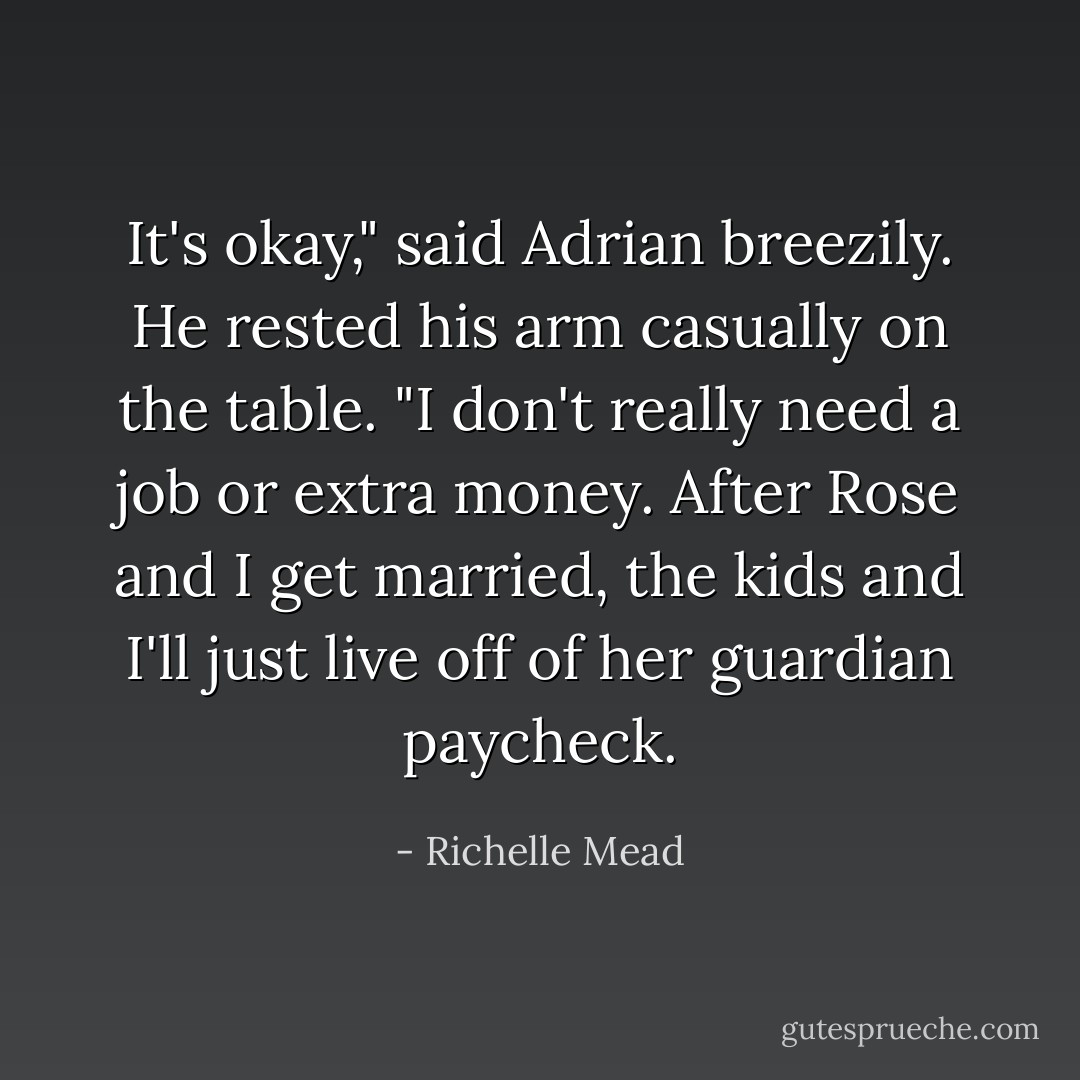 It's okay," said Adrian breezily. He rested his arm casually on the table. "I don't really need a job or extra money. After Rose and I get married, the kids and I'll just live off of her guardian paycheck. - Richelle Mead